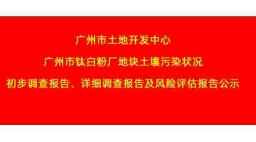 廣州市土地開(kāi)發(fā)中心廣州市鈦白粉廠地塊土壤污染狀況初步調(diào)查報(bào)告、詳細(xì)調(diào)查報(bào)告，風(fēng)險(xiǎn)評(píng)估報(bào)告公示